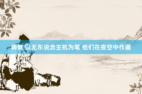 调教 以无东说念主机为笔 他们在夜空中作画