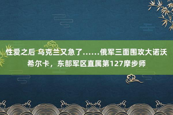 性爱之后 乌克兰又急了……俄军三面围攻大诺沃希尔卡，东部军区直属第127摩步师