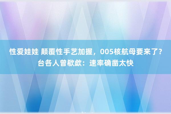 性爱娃娃 颠覆性手艺加握，005核航母要来了？台各人曾欷歔：速率确凿太快