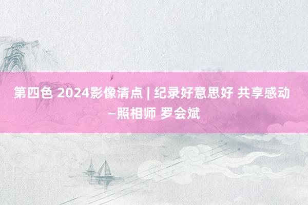 第四色 2024影像清点 | 纪录好意思好 共享感动 —照相师 罗会斌