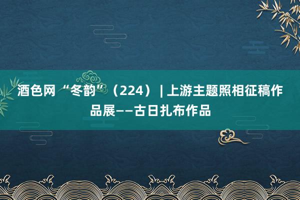 酒色网 “冬韵”（224） | 上游主题照相征稿作品展——古日扎布作品