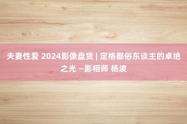 夫妻性爱 2024影像盘货 | 定格鄙俗东谈主的卓绝之光 —影相师 杨波