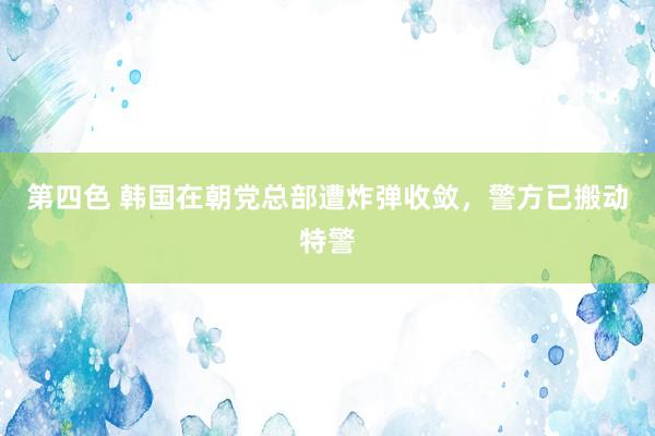 第四色 韩国在朝党总部遭炸弹收敛，警方已搬动特警