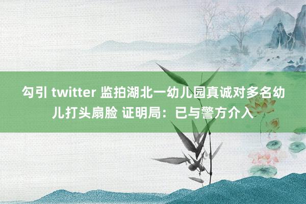 勾引 twitter 监拍湖北一幼儿园真诚对多名幼儿打头扇脸 证明局：已与警方介入