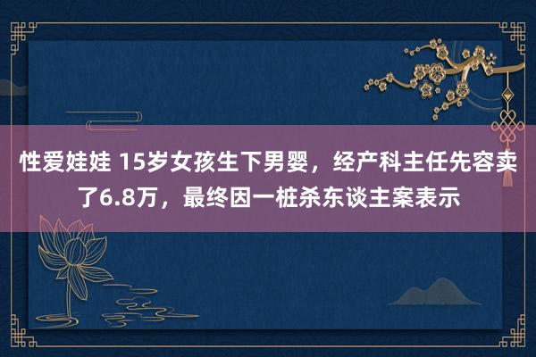 性爱娃娃 15岁女孩生下男婴，经产科主任先容卖了6.8万，最终因一桩杀东谈主案表示