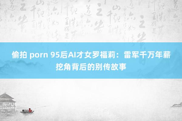 偷拍 porn 95后AI才女罗福莉：雷军千万年薪挖角背后的别传故事