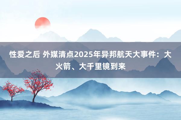 性爱之后 外媒清点2025年异邦航天大事件：大火箭、大千里镜到来