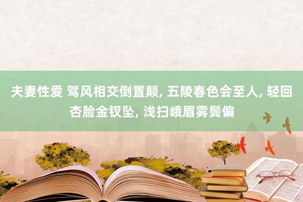 夫妻性爱 驾风相交倒置颠， 五陵春色会至人， 轻回杏脸金钗坠， 浅扫峨眉雾鬓偏