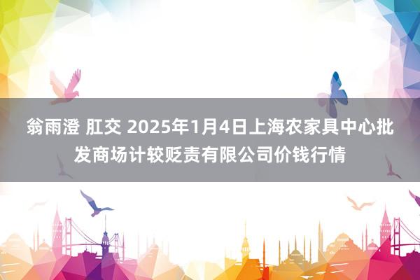 翁雨澄 肛交 2025年1月4日上海农家具中心批发商场计较贬责有限公司价钱行情