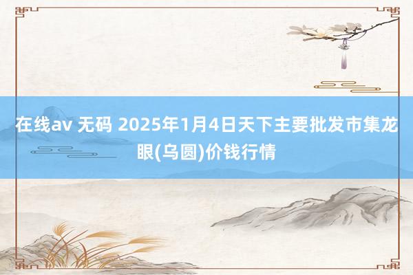 在线av 无码 2025年1月4日天下主要批发市集龙眼(乌圆)价钱行情