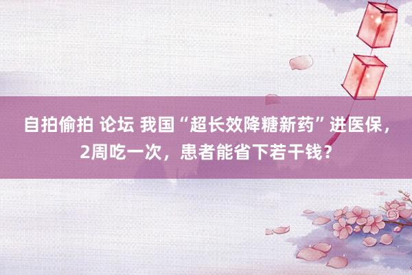 自拍偷拍 论坛 我国“超长效降糖新药”进医保，2周吃一次，患者能省下若干钱？