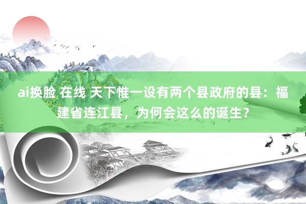 ai换脸 在线 天下惟一设有两个县政府的县：福建省连江县，为何会这么的诞生？