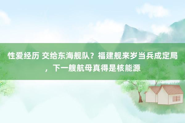 性爱经历 交给东海舰队？福建舰来岁当兵成定局，下一艘航母真得是核能源