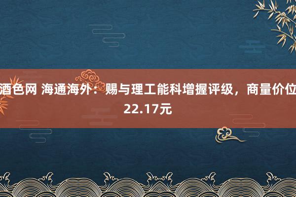 酒色网 海通海外：赐与理工能科增握评级，商量价位22.17元