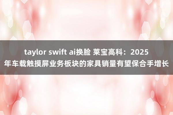 taylor swift ai换脸 莱宝高科：2025年车载触摸屏业务板块的家具销量有望保合手增长