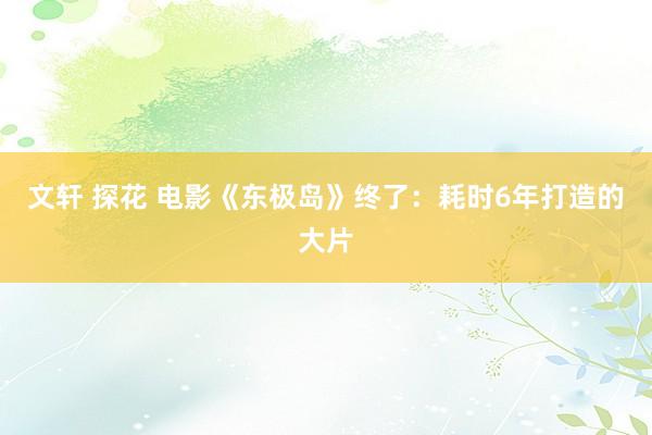 文轩 探花 电影《东极岛》终了：耗时6年打造的大片