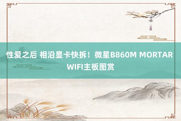 性爱之后 相沿显卡快拆！微星B860M MORTAR WIFI主板图赏