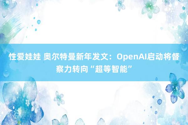 性爱娃娃 奥尔特曼新年发文：OpenAI启动将督察力转向“超等智能”