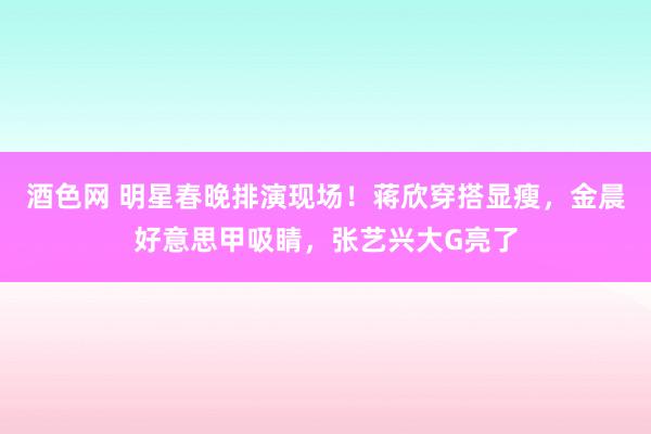 酒色网 明星春晚排演现场！蒋欣穿搭显瘦，金晨好意思甲吸睛，张艺兴大G亮了