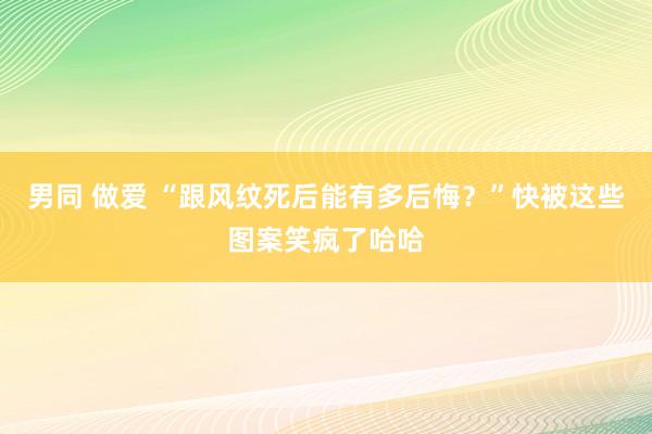 男同 做爱 “跟风纹死后能有多后悔？”快被这些图案笑疯了哈哈