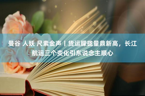 曼谷 人妖 尺素金声丨货运朦拢量鼎新高，长江航运三个变化引东说念主顺心