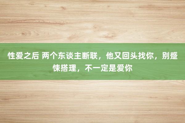 性爱之后 两个东谈主断联，他又回头找你，别蹙悚搭理，不一定是爱你