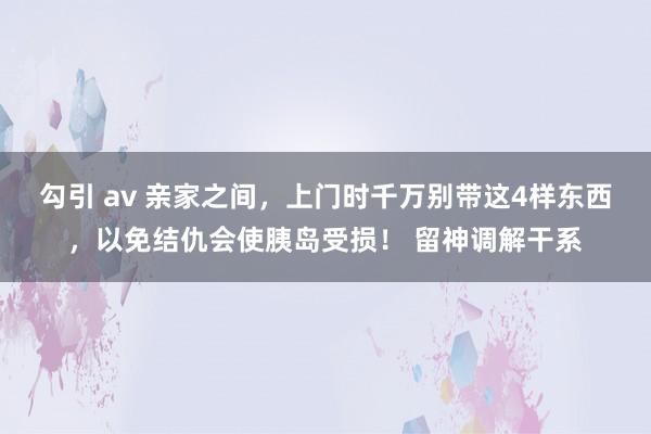 勾引 av 亲家之间，上门时千万别带这4样东西，以免结仇会使胰岛受损！ 留神调解干系