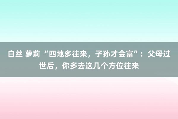 白丝 萝莉 “四地多往来，子孙才会富”：父母过世后，你多去这几个方位往来