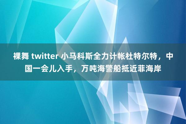 裸舞 twitter 小马科斯全力计帐杜特尔特，中国一会儿入手，万吨海警船抵近菲海岸