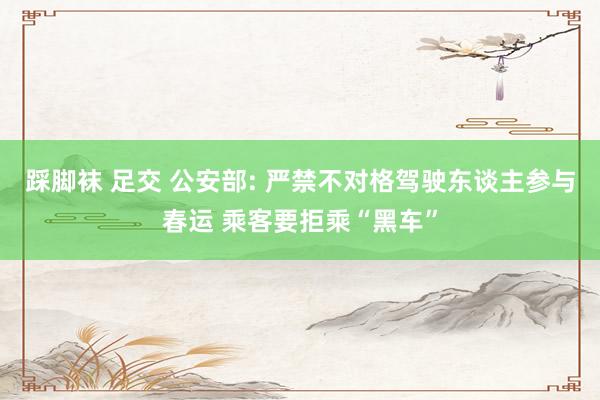 踩脚袜 足交 公安部: 严禁不对格驾驶东谈主参与春运 乘客要拒乘“黑车”