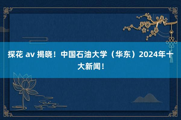 探花 av 揭晓！中国石油大学（华东）2024年十大新闻！