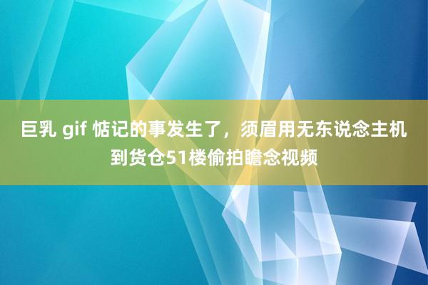 巨乳 gif 惦记的事发生了，须眉用无东说念主机到货仓51楼偷拍瞻念视频