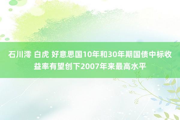 石川澪 白虎 好意思国10年和30年期国债中标收益率有望创下2007年来最高水平