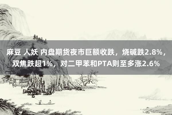 麻豆 人妖 内盘期货夜市巨额收跌，烧碱跌2.8%，双焦跌超1%，对二甲苯和PTA则至多涨2.6%