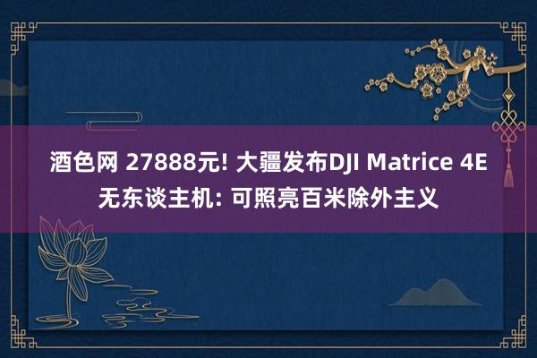 酒色网 27888元! 大疆发布DJI Matrice 4E无东谈主机: 可照亮百米除外主义