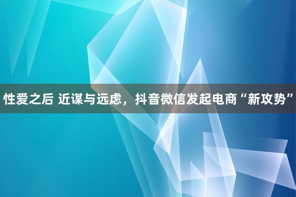 性爱之后 近谋与远虑，抖音微信发起电商“新攻势”