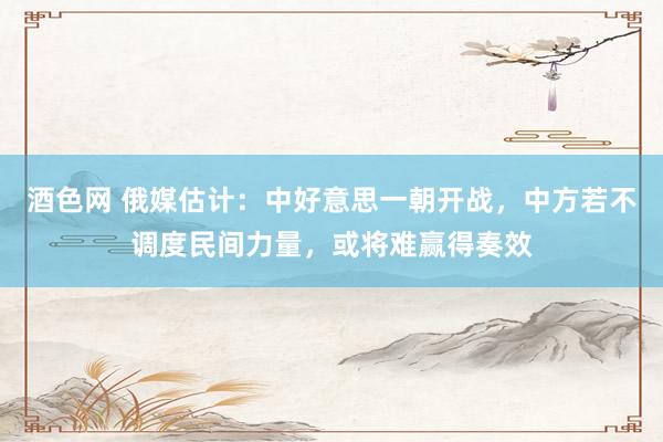 酒色网 俄媒估计：中好意思一朝开战，中方若不调度民间力量，或将难赢得奏效