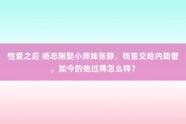 性爱之后 杨志刚娶小师妹张静，钱皆交给内助管，如今的他过得怎么样？