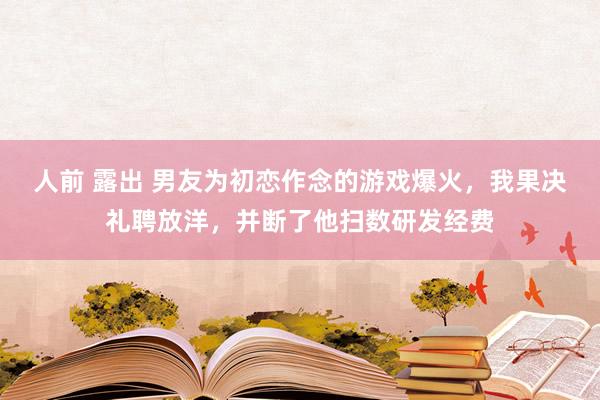 人前 露出 男友为初恋作念的游戏爆火，我果决礼聘放洋，并断了他扫数研发经费