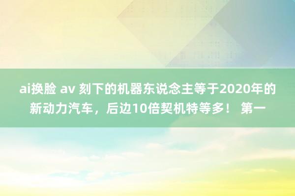 ai换脸 av 刻下的机器东说念主等于2020年的新动力汽车，后边10倍契机特等多！ 第一