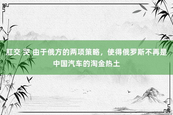 肛交 哭 由于俄方的两项策略，使得俄罗斯不再是中国汽车的淘金热土