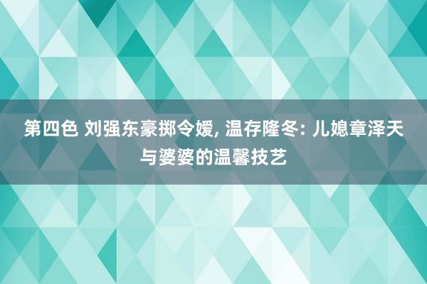 第四色 刘强东豪掷令嫒， 温存隆冬: 儿媳章泽天与婆婆的温馨技艺