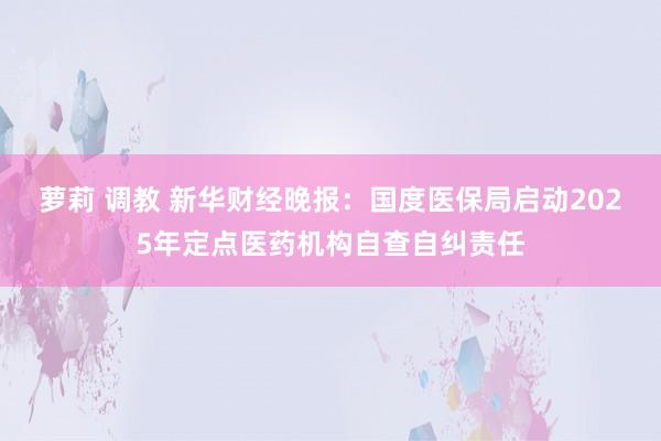 萝莉 调教 新华财经晚报：国度医保局启动2025年定点医药机构自查自纠责任