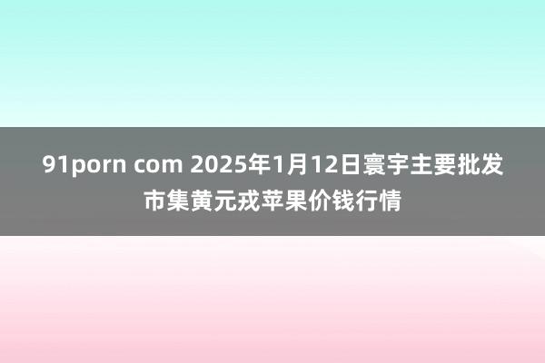 91porn com 2025年1月12日寰宇主要批发市集黄元戎苹果价钱行情