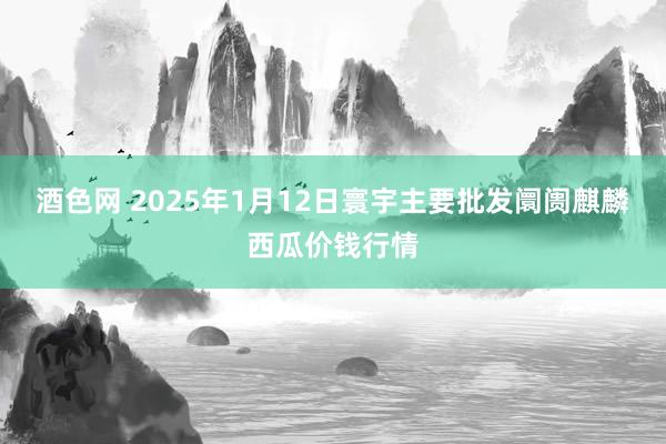 酒色网 2025年1月12日寰宇主要批发阛阓麒麟西瓜价钱行情