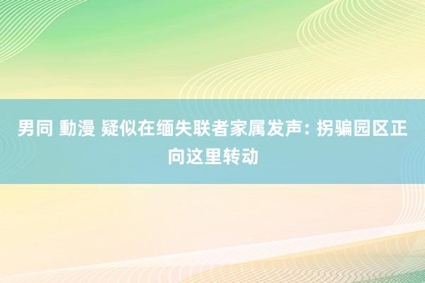 男同 動漫 疑似在缅失联者家属发声: 拐骗园区正向这里转动