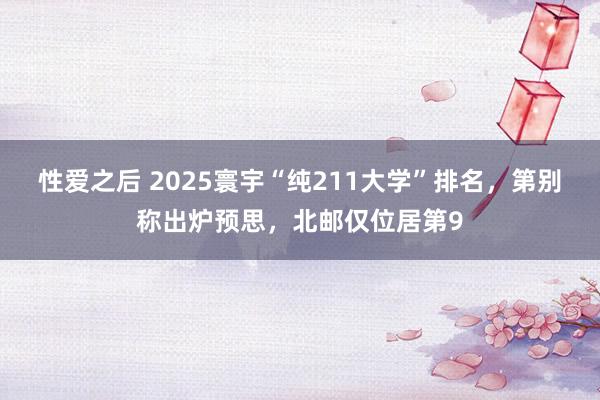 性爱之后 2025寰宇“纯211大学”排名，第别称出炉预思，北邮仅位居第9