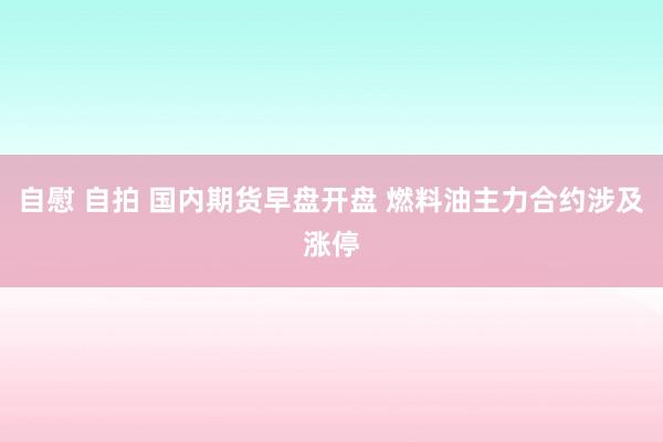 自慰 自拍 国内期货早盘开盘 燃料油主力合约涉及涨停