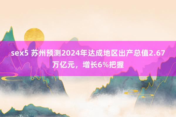 sex5 苏州预测2024年达成地区出产总值2.67万亿元，增长6%把握