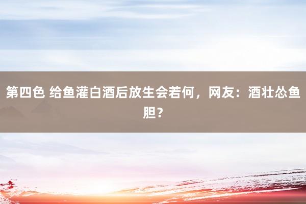 第四色 给鱼灌白酒后放生会若何，网友：酒壮怂鱼胆？